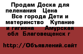 Продам Доска для пеленания › Цена ­ 100 - Все города Дети и материнство » Купание и гигиена   . Амурская обл.,Благовещенск г.